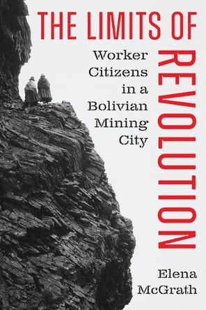 The Limits of Revolution: Worker Citizens in a Bolivian Mining City Elena McGrath 9781477333297