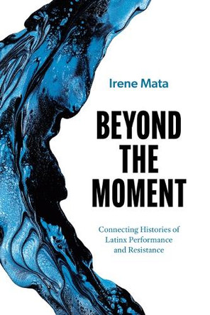 Beyond the Moment: Connecting Histories of Latinx Performance and Resistance Irene Mata 9781477333570