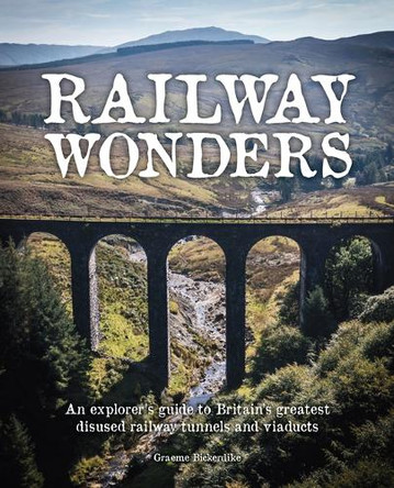 Railway Wonders: An Explorer's Guide to Britain's Greatest Disused Railway Tunnels and Viaducts Graeme Bickerdike 9781910636664
