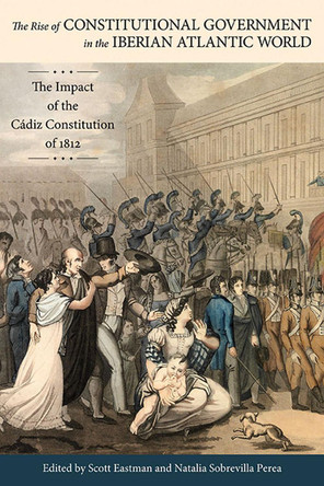 The Rise of Constitutional Government in the Iberian Atlantic World: The Impact of the Cadiz Constitution of 1812 by Scott Eastman 9780817318567