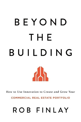 Beyond the Building: How to Use Innovation to Create and Grow Your Commercial Real Estate Portfolio by Rob Finlay 9781632997067