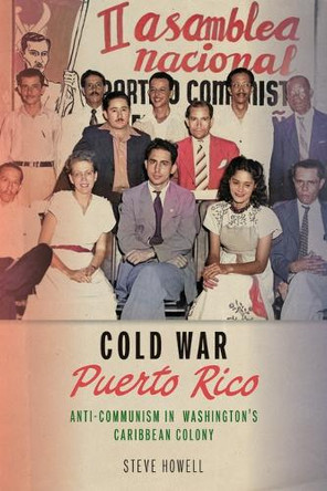 Cold War Puerto Rico: Anti-Communism in Washington's Caribbean Colony Steve Howell 9781625349484