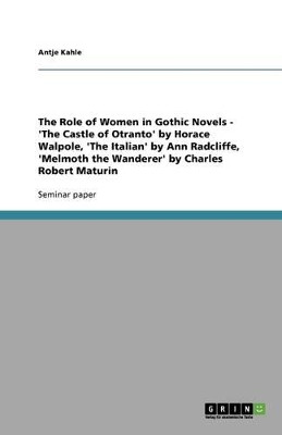 The Role of Women in Gothic Novels - 'The Castle of Otranto' by Horace Walpole, 'The Italian' by Ann Radcliffe, 'Melmoth the Wanderer' by Charles Robert Maturin by Antje Kahle 9783640522200