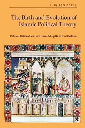 The Birth and Evolution of Islamic Political Theory: Political Rationalism from Ibn al-Muqaffa to Ibn Khaldun Gökhan Bacık 9781399522021