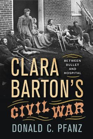 Clara Barton's Civil War: Between Bullet and Hospital by Donald C Pfanz