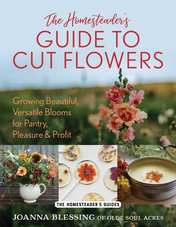 The Homesteader's Guide to Cut Flowers: Growing Beautiful, Versatile Blooms for Pantry, Pleasure & Profit Joanna Blessing 9781493089536