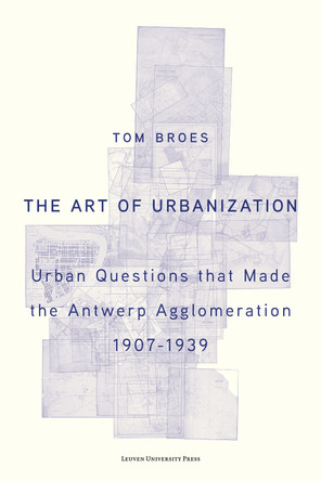 The Art of Urbanization: Urban Questions that Made the Antwerp Agglomeration, 1907–1939 by Tom Broes 9789462704893