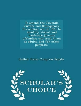 To Amend the Juvenile Justice and Delinquency Prevention Act of 1974 to Identify Violent and Hard-Core Juvenile Offenders and Treat Them as Adults, and for Other Purposes. - Scholar's Choice Edition by United States Congress Senate 9781298008480