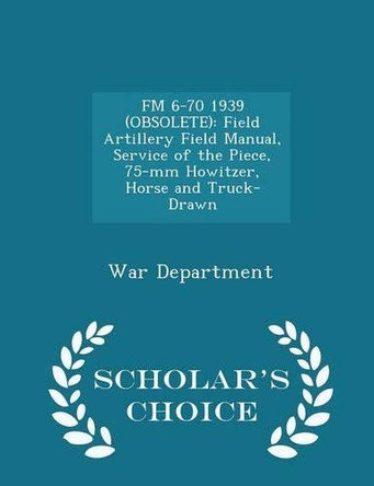 FM 6-70 1939 (Obsolete): Field Artillery Field Manual, Service of the Piece, 75-MM Howitzer, Horse and Truck-Drawn - Scholar's Choice Edition by War Department 9781296048716