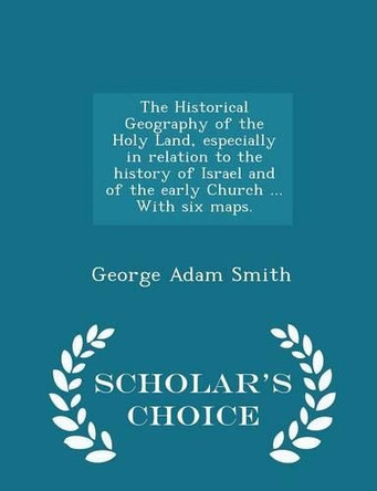 The Historical Geography of the Holy Land, Especially in Relation to the History of Israel and of the Early Church ... with Six Maps. - Scholar's Choice Edition by George Adam Smith 9781297015618