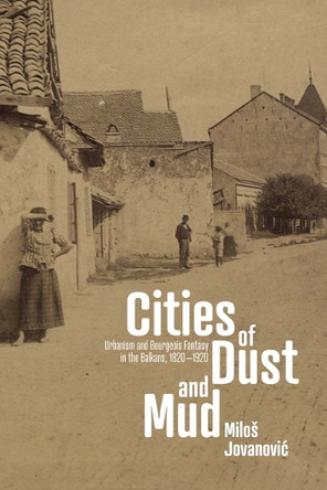 Cities of Dust and Mud: Urbanism and Bourgeois Fantasy in the Balkans, 1820-1920 Miloš Jovanović 9781503646803