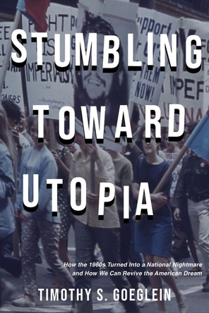 Stumbling Toward Utopia: How the 1960s Turned Into a National Nightmare and How We Can Revive the American Dream by Timothy S. Goelein 9781956454475