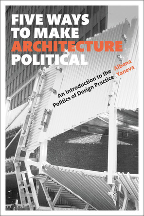Five Ways to Make Architecture Political: An Introduction to the Politics of Design Practice by Albena Yaneva 9781350089716