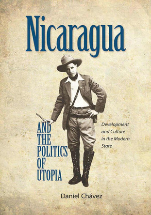 Nicaragua and the Politics of Utopia: Development and Culture in the Modern State by Daniel Chavez 9780826520470