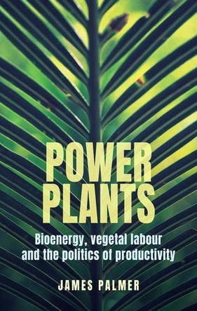 Power Plants: Bioenergy, Vegetal Labour and the Politics of Productivity James Palmer 9781526192127