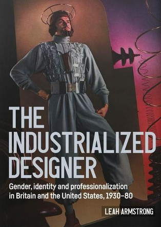 'The Industrialized Designer': Gender, Identity and Professionalization in Britain and the United States, 1930-80 Leah Armstrong 9781526198167