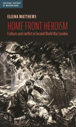 Home Front Heroism: Civilians and Conflict in Second World War London Ellena Matthews 9781526197955