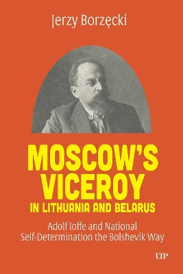 Moscow's Viceroy in Lithuania and Belarus: Adolf Ioffe and National Self-Determination the Bolshevik Way Jerzy Borzecki 9781487505431