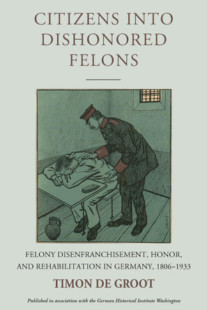 Citizens into Dishonored Felons: Felony Disenfranchisement, Honor, and Rehabilitation in Germany, 1806-1933 by Timon de Groot 9781836953869