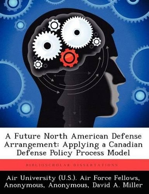 A Future North American Defense Arrangement: Applying a Canadian Defense Policy Process Model by Air University (U S ) Air Force Fellows 9781249373872