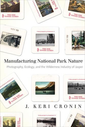 Manufacturing National Park Nature: Photography, Ecology, and the Wilderness Industry of Jasper by J. Keri Cronin 9780774819084