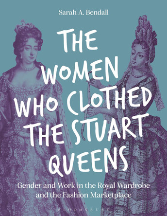 The Women Who Clothed the Stuart Queens: Gender and Work in the Royal Wardrobe and the Fashion Marketplace Sarah A. Bendall 9781350407312