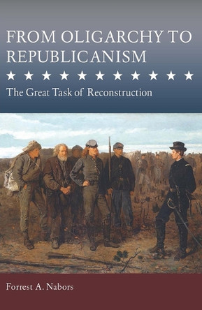 From Oligarchy to Republicanism: The Great Task of Reconstruction Forrest A. Nabors 9780826223555