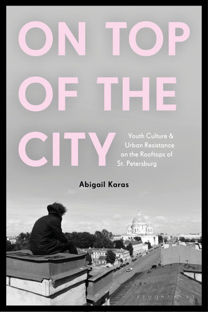On Top of the City: Youth Culture and Urban Resistance on the Rooftops of St Petersburg Dr Abigail Karas 9781350512856