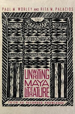 Unwriting Maya Literature: Ts'iib as Recorded Knowledge by Paul M. Worley