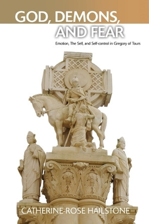 God, Demons, and Fear: Emotion, The Self, and Self-control in Gregory of Tours Catherine-Rose Hailstone 9781399555883