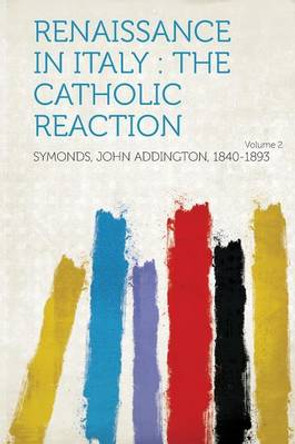 Renaissance in Italy: The Catholic Reaction Volume 2 by Symonds John Addington 1840-1893