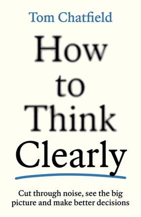 How to Think Clearly: Cut through noise, see the big picture and make better decisions Tom Chatfield 9781805223504
