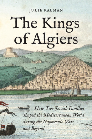 The Kings of Algiers: How Two Jewish Families Shaped the Mediterranean World during the Napoleonic Wars and Beyond by Julie Kalman 9780691230160