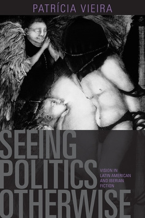 Seeing Politics Otherwise: Vision in Latin American and Iberian Fiction by Patricia Vieira 9781442642997