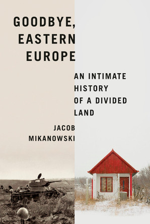 Goodbye, Eastern Europe: An Intimate History of a Divided Land by Jacob Mikanowski 9781524748500
