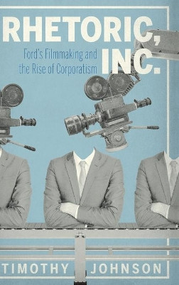 Rhetoric, Inc.: Ford’s Filmmaking and the Rise of Corporatism by Timothy Johnson 9780271087900