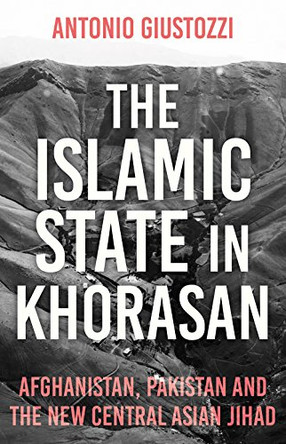 The Islamic State in Khorasan : Afghanistan, Pakistan and the New Central Asian Jihad  by Antonio Giustozzi 9781849049641