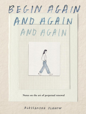 Begin Again, and Again, and Again: Notes on the Art of Perpetual Renewal by Alessandra Olanow 9781523531714