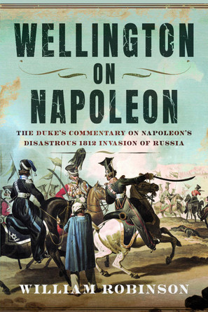 Wellington on Napoleon: The Duke’s Commentary on Napoleon’s Disastrous 1812 Invasion of Russia William Robinson 9781036185008