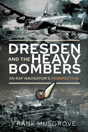 Dresden and the Heavy Bombers: An RAF Navigator's Perspective by Frank Musgrove 9781526791009