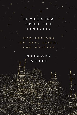 Intruding Upon the Timeless: Meditations of Art, Faith, and Mystery by Gregory Wolfe 9781941106068
