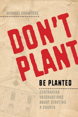 Don't Plant, Be Planted: Contrarian Observations about Starting a Church by Michael Crawford 9781941106129