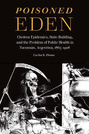 Poisoned Eden: Cholera Epidemics, State-Building, and the Problem of Public Health in Tucuman, Argentina, 1865-1908 by Carlos S Dimas