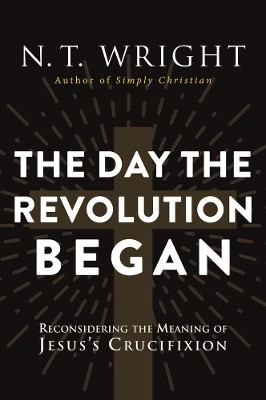 The Day The Revolution Began: Reconsidering the Meaning of Jesus's Crucifixion by N. T. Wright 9780062334398