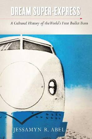 Dream Super-Express: A Cultural History of the World's First Bullet Train by Jessamyn Abel