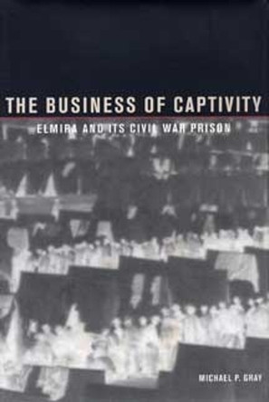 The Business of Captivity: Elmira and Its Civil War Prison by Michael P. Gray 9781606352663