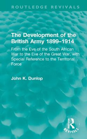 The Development of the British Army 1899-1914: From the Eve of the South African War to the Eve of the Great War, with Special Reference to the Territorial Force by John K. Dunlop