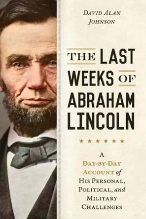 The Last Weeks of Abraham Lincoln: A Day-by-Day Account of His Personal, Political, and Military Challenges by David Alan Johnson