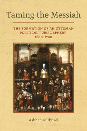 Taming the Messiah: The Formation of an Ottoman Political Public Sphere, 1600-1700 by Aslihan Gurbuzel