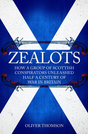 Zealots: How a Group of Scottish Conspirators Unleashed Half a Century of War in Britain by Oliver Thomson 9781445677958